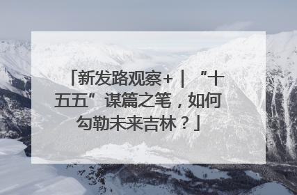新发路观察+｜“十五五”谋篇之笔，如何勾勒未来吉林？