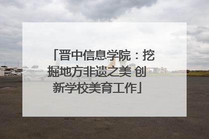 晋中信息学院：挖掘地方非遗之美 创新学校美育工作