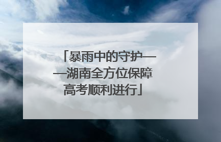 暴雨中的守护——湖南全方位保障高考顺利进行