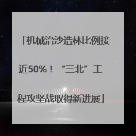 机械治沙造林比例接近50%！“三北”工程攻坚战取得新进展