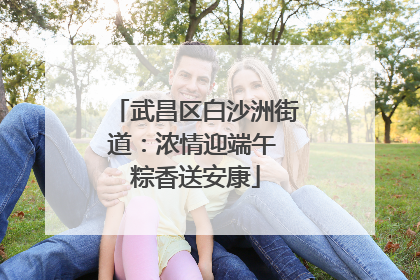 武昌区白沙洲街道：浓情迎端午 粽香送安康