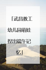武昌教工幼儿园萌娃捏出端午记忆