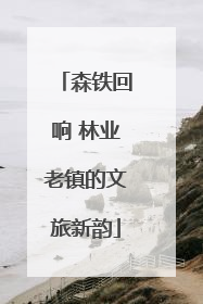 森铁回响 林业老镇的文旅新韵