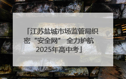 江苏盐城市场监管局织密“安全网” 全力护航2025年高中考