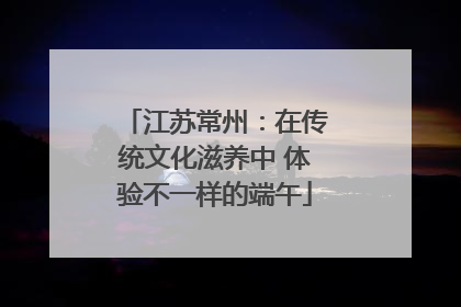 江苏常州：在传统文化滋养中 体验不一样的端午