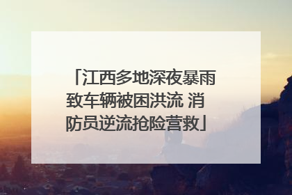江西多地深夜暴雨致车辆被困洪流 消防员逆流抢险营救
