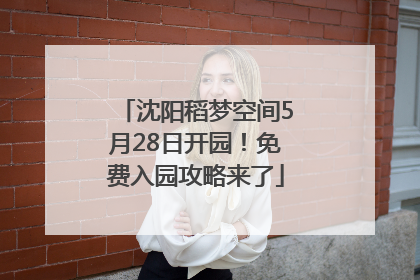沈阳稻梦空间5月28日开园！免费入园攻略来了