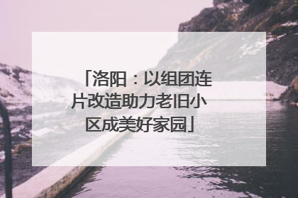 洛阳：以组团连片改造助力老旧小区成美好家园