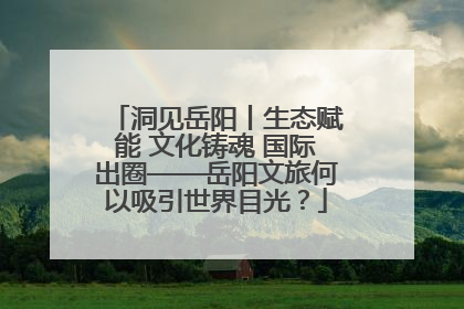 洞见岳阳丨生态赋能 文化铸魂 国际出圈——岳阳文旅何以吸引世界目光？