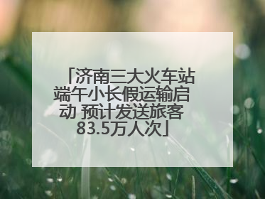 济南三大火车站端午小长假运输启动 预计发送旅客83.5万人次