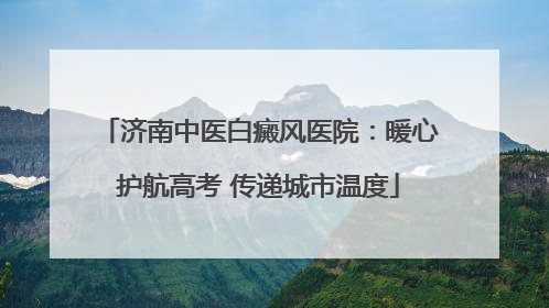 济南中医白癜风医院：暖心护航高考 传递城市温度
