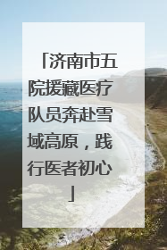济南市五院援藏医疗队员奔赴雪域高原，践行医者初心