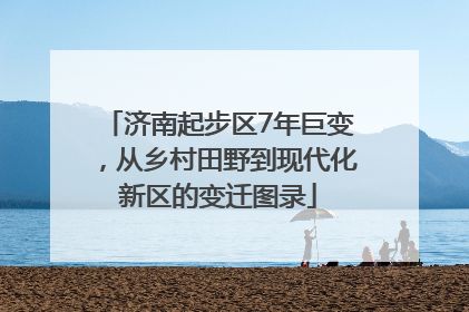 济南起步区7年巨变，从乡村田野到现代化新区的变迁图录