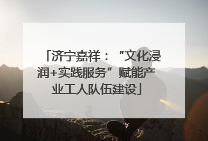 济宁嘉祥：“文化浸润+实践服务”赋能产业工人队伍建设