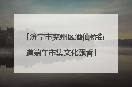 济宁市兖州区酒仙桥街道端午市集文化飘香
