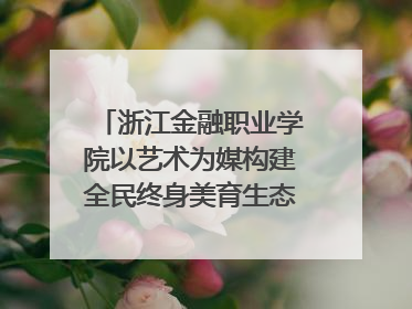 浙江金融职业学院以艺术为媒构建全民终身美育生态——校社联动共谱美育新篇章