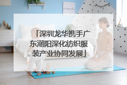 深圳龙华携手广东潮阳深化纺织服装产业协同发展