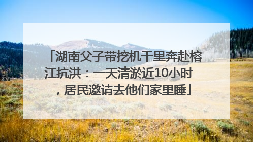 湖南父子带挖机千里奔赴榕江抗洪：一天清淤近10小时，居民邀请去他们家里睡