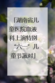 湖南省儿童医院血液科上演特别“六一”儿童节派对