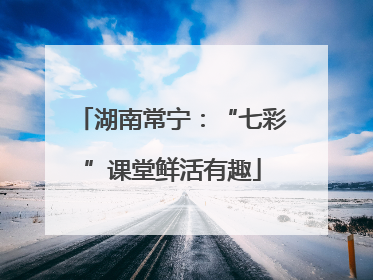 湖南常宁：“七彩”课堂鲜活有趣