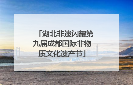 湖北非遗闪耀第九届成都国际非物质文化遗产节