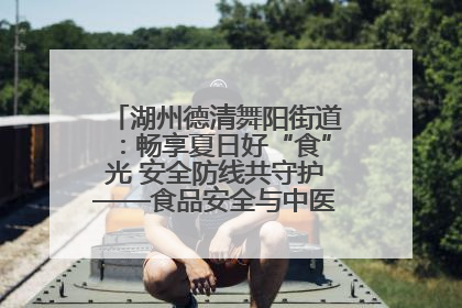 湖州德清舞阳街道：畅享夏日好“食”光 安全防线共守护——食品安全与中医养生知识宣传