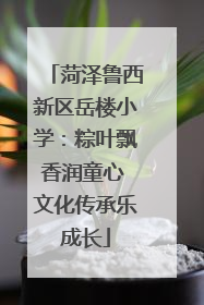 菏泽鲁西新区岳楼小学：粽叶飘香润童心 文化传承乐成长