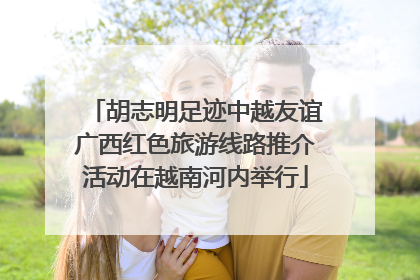 胡志明足迹中越友谊广西红色旅游线路推介活动在越南河内举行