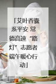 艾叶香囊系平安 常德高速“路灯”志愿者端午暖心行动