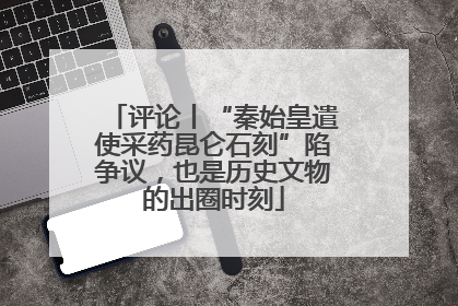 评论丨“秦始皇遣使采药昆仑石刻”陷争议，也是历史文物的出圈时刻