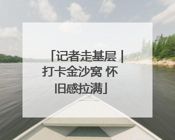 记者走基层｜打卡金沙窝 怀旧感拉满