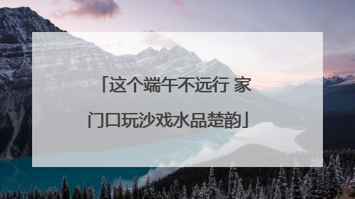 这个端午不远行 家门口玩沙戏水品楚韵