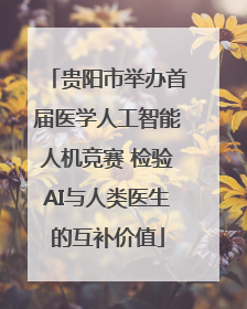 贵阳市举办首届医学人工智能人机竞赛 检验AI与人类医生的互补价值