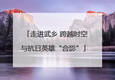 走进武乡 跨越时空与抗日英雄“合影”