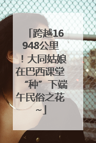 跨越16948公里！大同姑娘在巴西课堂“种”下端午民俗之花~