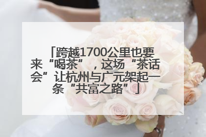 跨越1700公里也要来“喝茶”，这场“茶话会”让杭州与广元架起一条“共富之路”