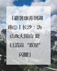 避暑康养到湖南①丨长沙：沩山&大围山 夏日清凉“双星”闪耀