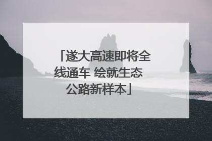 遂大高速即将全线通车 绘就生态公路新样本