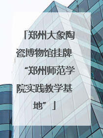 郑州大象陶瓷博物馆挂牌“郑州师范学院实践教学基地”