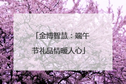 金博智慧：端午节礼品情暖人心