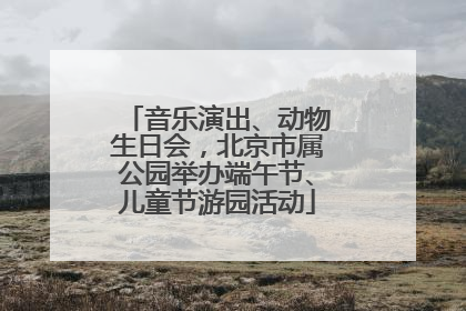 音乐演出、动物生日会，北京市属公园举办端午节、儿童节游园活动