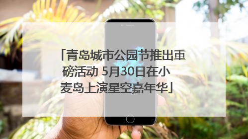 青岛城市公园节推出重磅活动 5月30日在小麦岛上演星空嘉年华