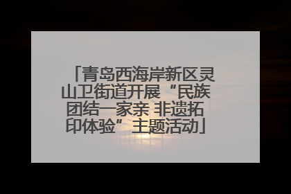 青岛西海岸新区灵山卫街道开展“民族团结一家亲 非遗拓印体验”主题活动