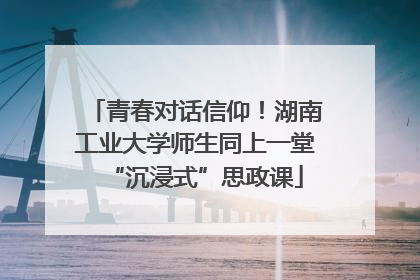 青春对话信仰！湖南工业大学师生同上一堂“沉浸式”思政课
