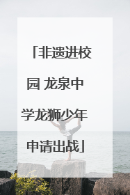 非遗进校园 龙泉中学龙狮少年申请出战