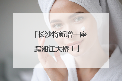 长沙将新增一座跨湘江大桥！
