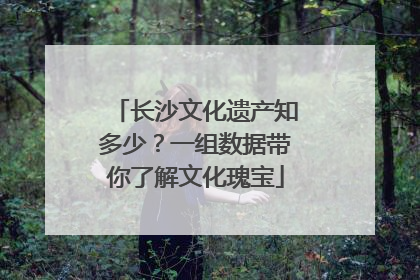 长沙文化遗产知多少？一组数据带你了解文化瑰宝