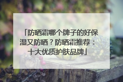 防晒霜哪个牌子的好保湿又防晒？防晒霜推荐：十大优质护肤品牌