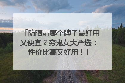 防晒霜哪个牌子最好用又便宜？穷鬼女大严选：性价比高又好用！