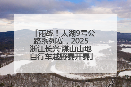 雨战！太湖9号公路系列赛，2025浙江长兴·煤山山地自行车越野赛开赛